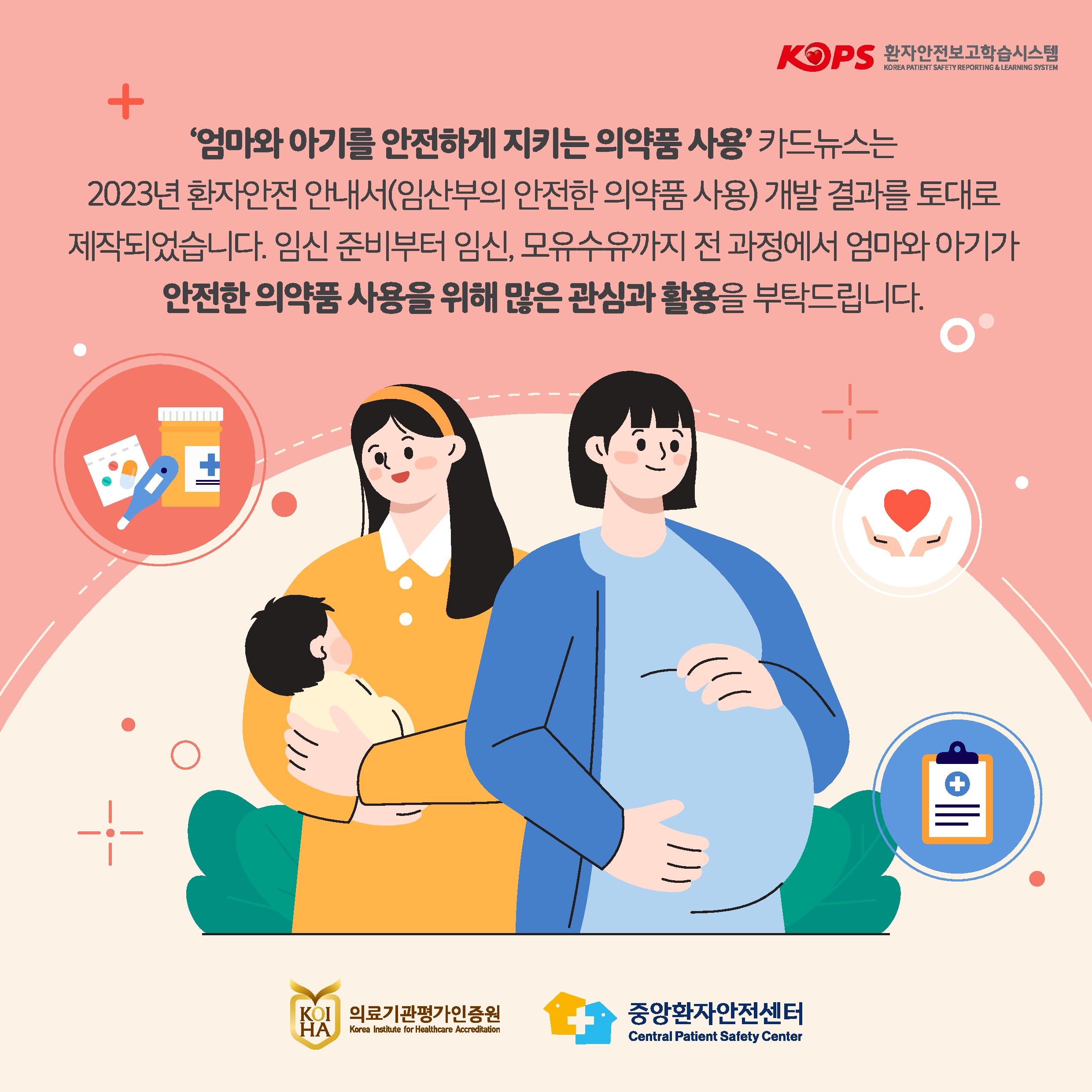 KOPS 환자안전보고학습시스템 KOREA PATIENT SAFETY REPORTING & LEARNING SYSTEM
엄마와 아기를 안전하게 지키는 의약품 사용 카드뉴스는 2023년 환자안전 안내서(임산부의 안전한 의약품 사용) 개발 결과를 토대로
제작되었습니다. 임신 준비부터 임신, 모유수유까지 전 과정에서 엄마와 아기가 안전한 의약품 사용을 위해 많은 관심과 활용을 부탁드립니다.
KOIHA 의료기관평가인증원  Korea Institute for Healthcare Accreditation
중앙환자안전센터 Central Patient Safety Center